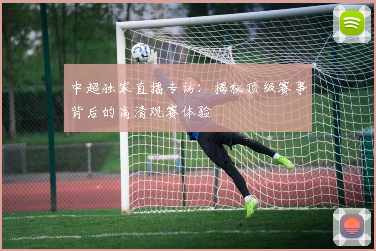 中超独家直播专访：揭秘顶级赛事背后的高清观赛体验