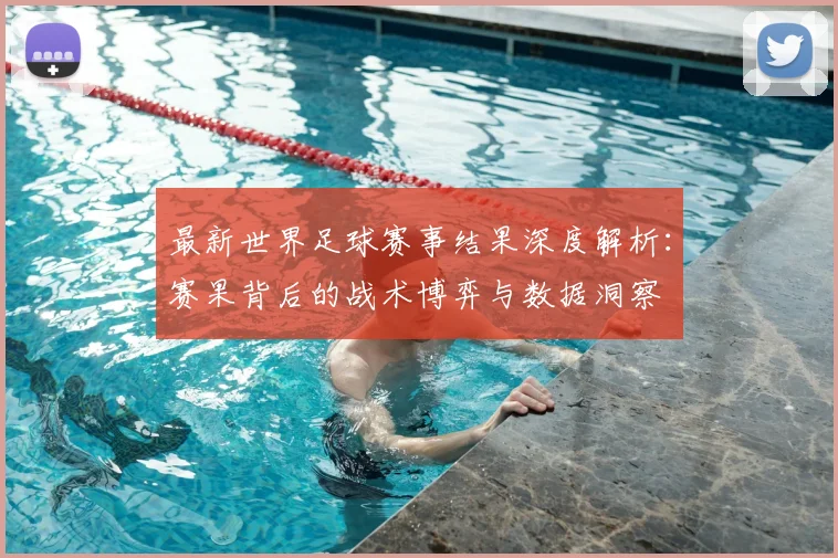最新世界足球赛事结果深度解析:赛果背后的战术博弈与数据洞察