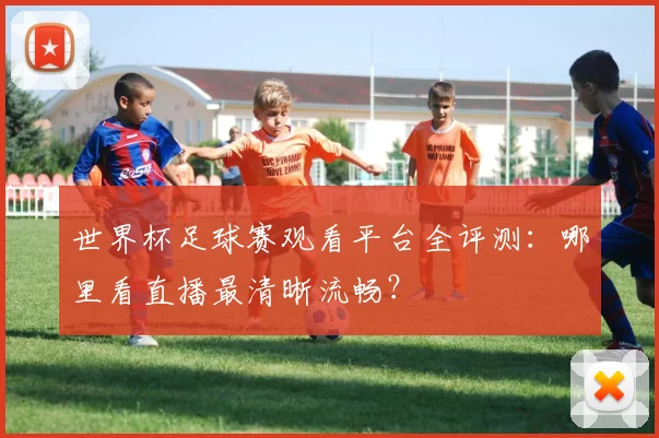 世界杯足球赛观看平台全评测:哪里看直播最清晰流畅?