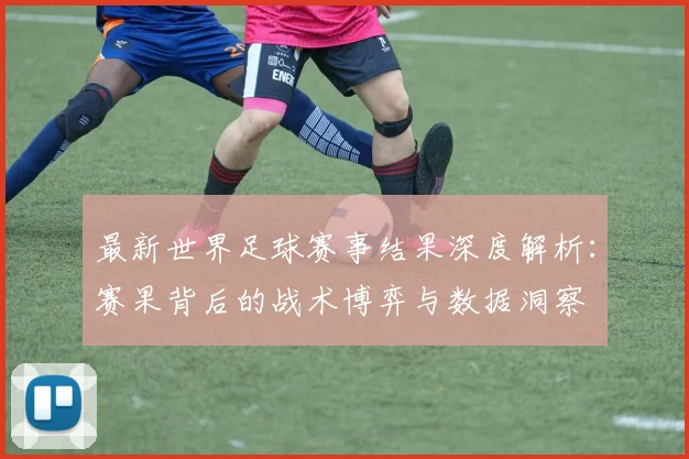 最新世界足球赛事结果深度解析:赛果背后的战术博弈与数据洞察