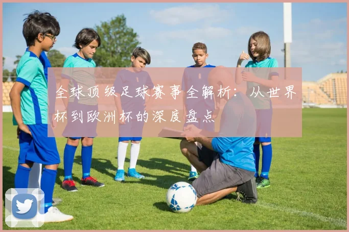 全球顶级足球赛事全解析：从世界杯到欧洲杯的深度盘点